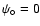 $\psi_\circ = 0$