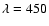 $\lambda=450$