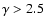 $\gamma > 2.5$