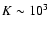 $K \sim 10^3$