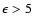$\epsilon>5$