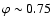 $\varphi \sim 0.75$
