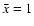 $\bar{x} =1$