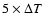 $5 \times \Delta T$