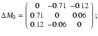 $\displaystyle \Delta \dot{M_0} = \left(\begin{array}{ccc}
0 & -0.71 & -0.12\\
0.71 & 0 & 0.06\\
0.12 & -0.06 & 0\\
\end{array}\right);$