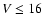 $V \le 16$