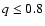 $q \leq 0.8$