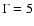 $\Gamma = 5$