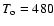 $T_{\rm o} = 480$