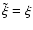 $\tilde{\xi} = \xi$