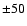 $\pm 50$