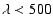 $\lambda < 500$