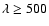 $\lambda \ge 500$