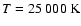 $T = 25~000~\rm K$