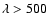 $\lambda > 500$