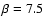$\beta = 7.5$
