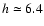 $h\simeq 6.4 $