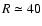 $R \simeq 40 $