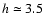 $h \simeq
3.5$