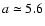 $a \simeq 5.6$