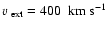 $\mbox{$\varv$ }_{\rm ext} =400~~\mbox{km}~\mbox{s}^{-1}$