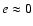 $e\approx 0$