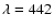 $\lambda =442$