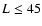 $L \le 45$
