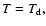 $ T= T_{\rm d},$