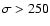 $\sigma>250$