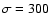 $\sigma=300$
