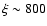 $\xi \sim 800$