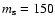 $m_{\rm s} = 150$