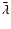 $\bar{\lambda}$