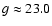 $g \approx 23.0$