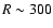 $R\sim 300$