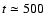 $t\simeq 500$