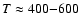 $T \approx 400{-}600$