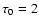 $\tau_0=2$