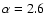 $\alpha = 2.6$