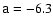 $\mathsf{a}=-6.3$