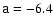 $\mathsf{a}=-6.4$