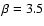 $\beta=3.5$