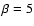 $\beta=5$