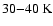 $30{-}40\ensuremath{~ \ensuremath{{\rm K}}} $