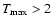 $T_{\rm max}>2$
