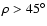 $\rho>45^{\circ}$