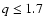 $q \le1.7$