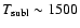 $T_{\rm subl} \sim 1500$