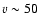 $v \sim 50$